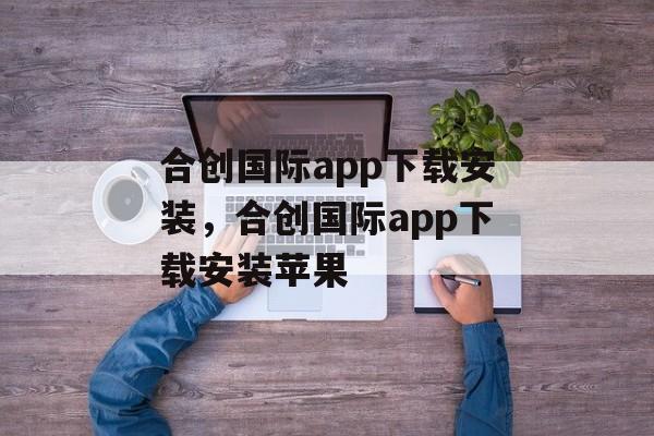 合创国际app下载安装，合创国际app下载安装苹果